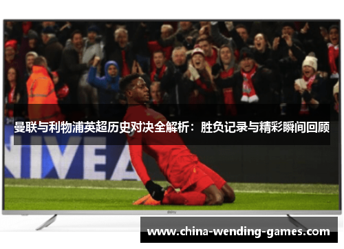曼联与利物浦英超历史对决全解析：胜负记录与精彩瞬间回顾