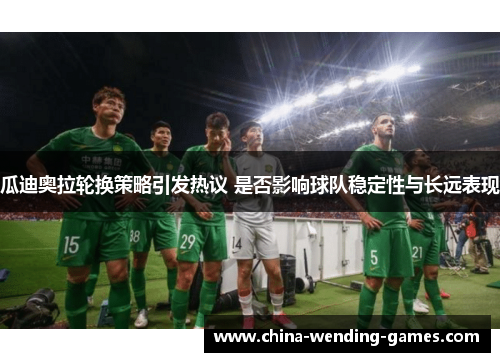 瓜迪奥拉轮换策略引发热议 是否影响球队稳定性与长远表现