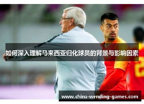 如何深入理解马来西亚归化球员的背景与影响因素