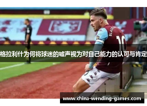 格拉利什为何将球迷的嘘声视为对自己能力的认可与肯定