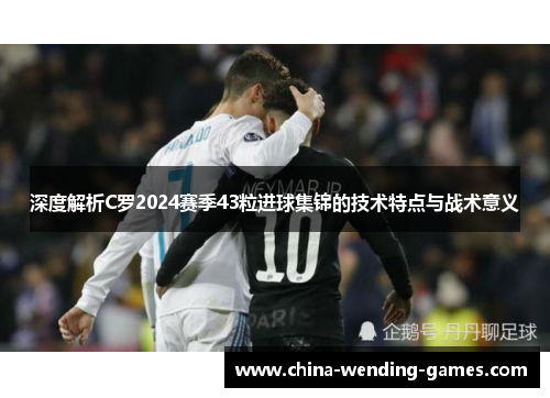 深度解析C罗2024赛季43粒进球集锦的技术特点与战术意义