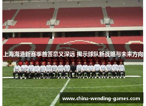 上海海港新赛季首签意义深远 揭示球队新战略与未来方向
