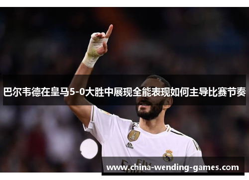 巴尔韦德在皇马5-0大胜中展现全能表现如何主导比赛节奏