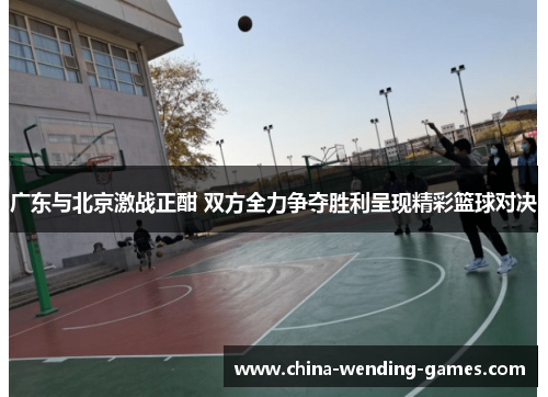 广东与北京激战正酣 双方全力争夺胜利呈现精彩篮球对决