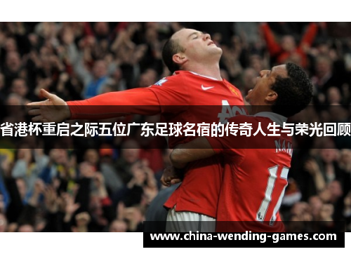 省港杯重启之际五位广东足球名宿的传奇人生与荣光回顾