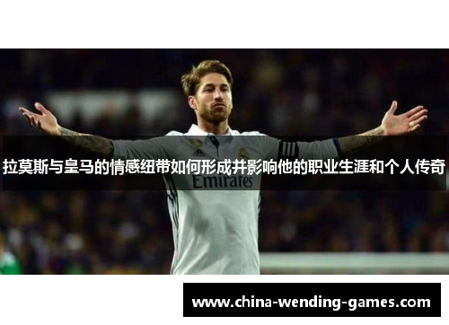 拉莫斯与皇马的情感纽带如何形成并影响他的职业生涯和个人传奇