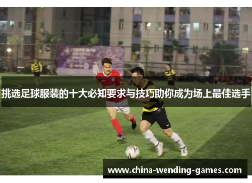 挑选足球服装的十大必知要求与技巧助你成为场上最佳选手