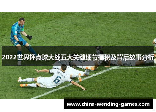 2022世界杯点球大战五大关键细节揭秘及背后故事分析