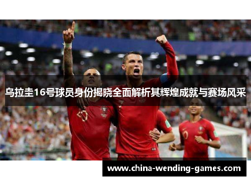 乌拉圭16号球员身份揭晓全面解析其辉煌成就与赛场风采