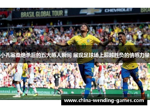 小孔塞桑绝杀后的五大感人瞬间 展现足球场上超越胜负的情感力量