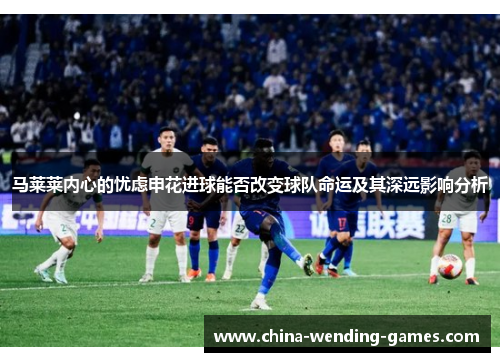 马莱莱内心的忧虑申花进球能否改变球队命运及其深远影响分析