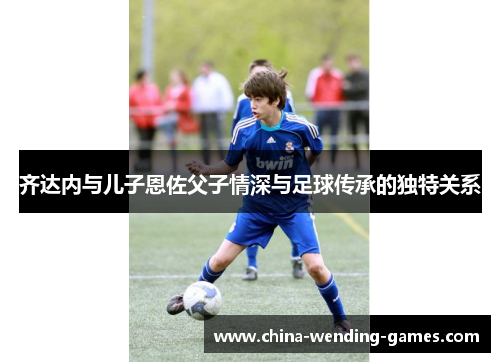 齐达内与儿子恩佐父子情深与足球传承的独特关系