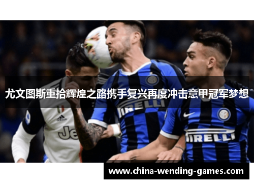 尤文图斯重拾辉煌之路携手复兴再度冲击意甲冠军梦想