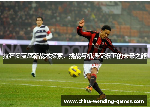 拉齐奥蓝鹰新战术探索:挑战与机遇交织下的未来之路 拉齐奥蓝鹰新战术探索:挑战与机遇交织下的未来之路