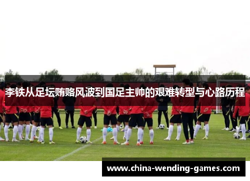 李铁从足坛贿赂风波到国足主帅的艰难转型与心路历程