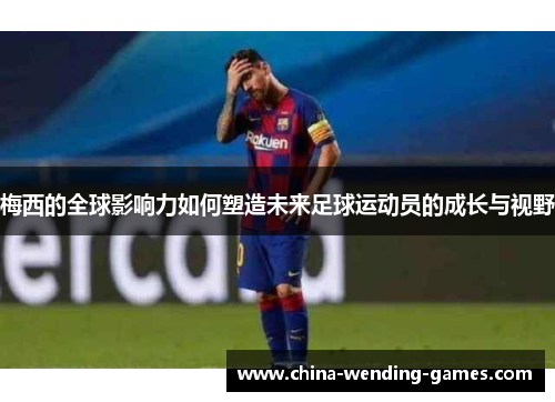 梅西的全球影响力如何塑造未来足球运动员的成长与视野