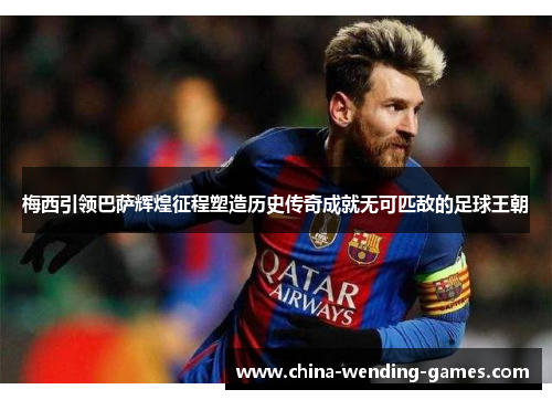 梅西引领巴萨辉煌征程塑造历史传奇成就无可匹敌的足球王朝