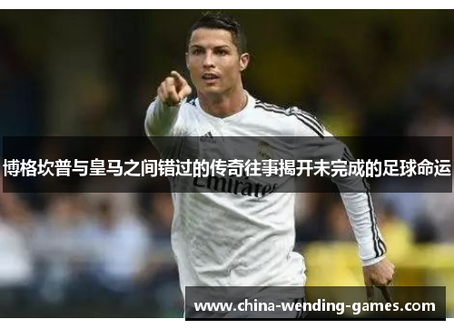 博格坎普与皇马之间错过的传奇往事揭开未完成的足球命运