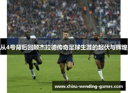 从4号背后回顾杰拉德传奇足球生涯的起伏与辉煌