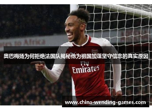 奥巴梅扬为何拒绝法国队揭秘他为祖国加蓬坚守信念的真实原因