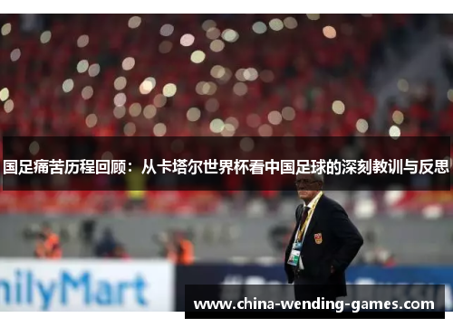 国足痛苦历程回顾:从卡塔尔世界杯看中国足球的深刻教训与反思 国足痛苦历程回顾:从卡塔尔世界杯看中国足球的深刻教训与反思
