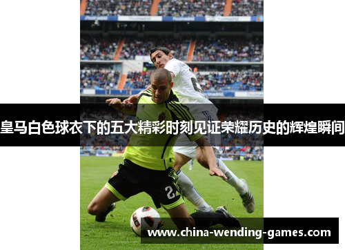 皇马白色球衣下的五大精彩时刻见证荣耀历史的辉煌瞬间