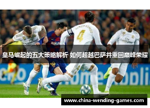 皇马崛起的五大策略解析 如何超越巴萨并重回巅峰荣耀