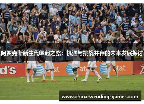阿贾克斯新生代崛起之路:机遇与挑战并存的未来发展探讨 阿贾克斯新生代崛起之路:机遇与挑战并存的未来发展探讨