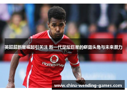 英超超新星崛起引关注 新一代足坛巨星的崭露头角与未来潜力