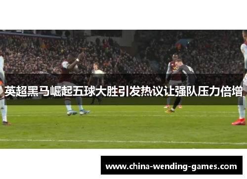 英超黑马崛起五球大胜引发热议让强队压力倍增