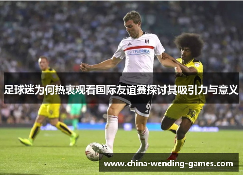 足球迷为何热衷观看国际友谊赛探讨其吸引力与意义