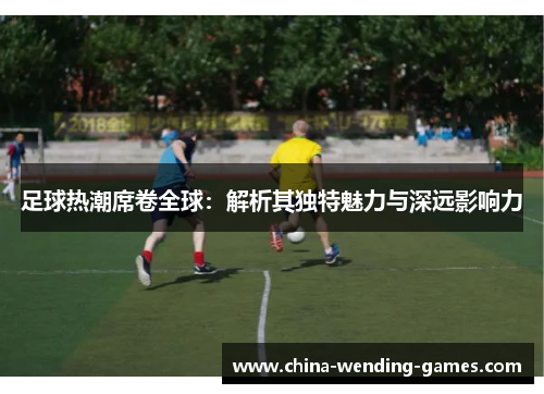 足球热潮席卷全球:解析其独特魅力与深远影响力 足球热潮席卷全球:解析其独特魅力与深远影响力