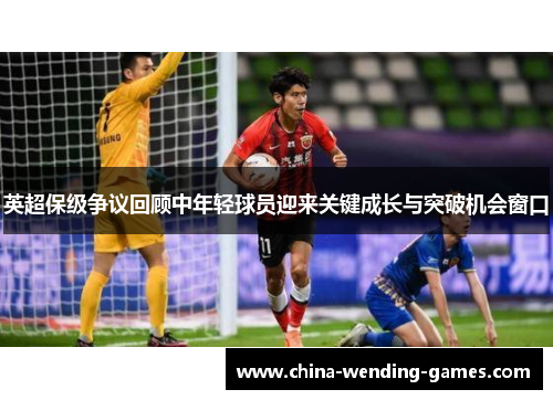 英超保级争议回顾中年轻球员迎来关键成长与突破机会窗口 英超保级争议回顾中年轻球员迎来关键成长与突破机会窗口