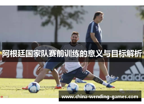 阿根廷国家队赛前训练的意义与目标解析 阿根廷国家队赛前训练的意义与目标解析