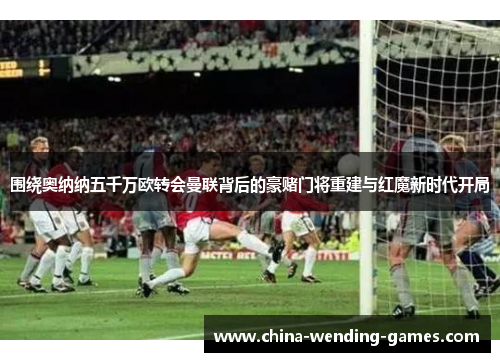 围绕奥纳纳五千万欧转会曼联背后的豪赌门将重建与红魔新时代开局